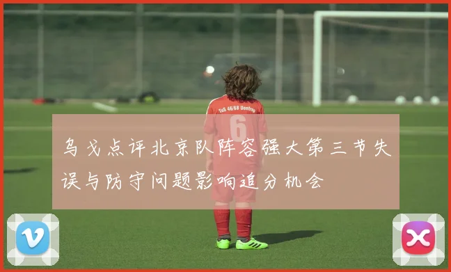 乌戈点评北京队阵容强大第三节失误与防守问题影响追分机会