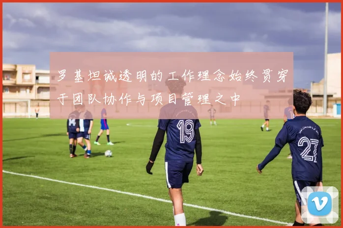 罗基坦诚透明的工作理念始终贯穿于团队协作与项目管理之中