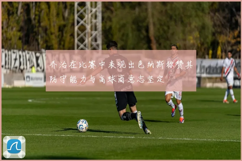 乔治在比赛中表现出色纳斯称赞其防守能力与高球商意志坚定