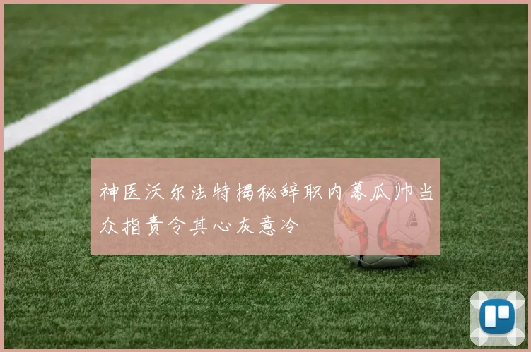 神医沃尔法特揭秘辞职内幕瓜帅当众指责令其心灰意冷