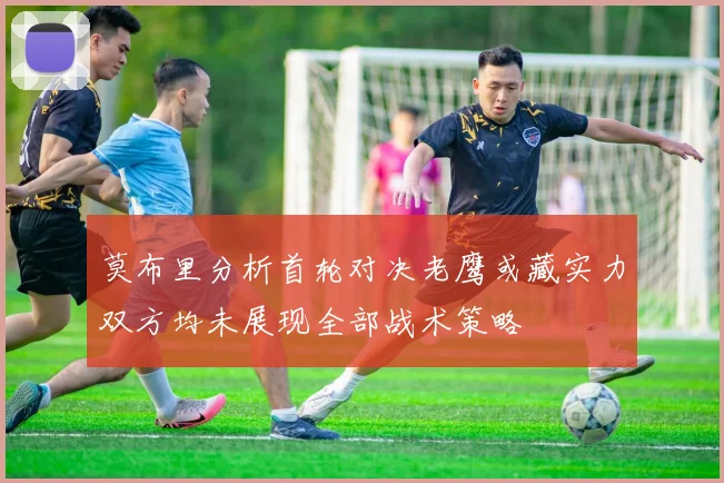 莫布里分析首轮对决老鹰或藏实力双方均未展现全部战术策略