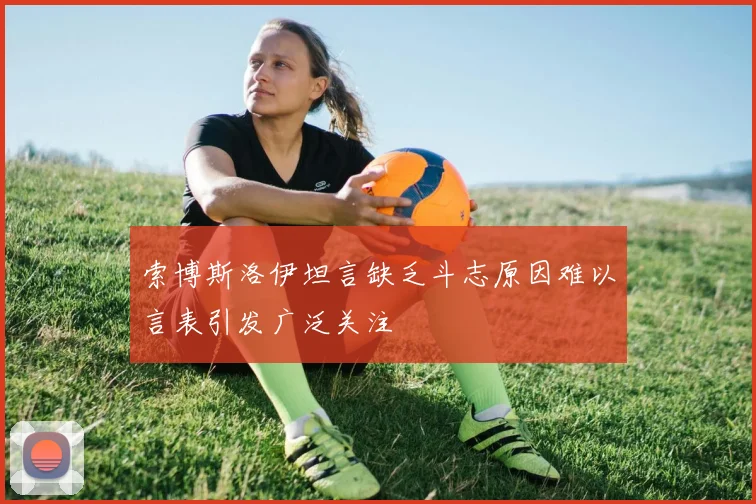 索博斯洛伊坦言缺乏斗志原因难以言表引发广泛关注