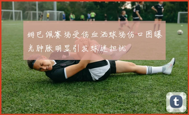 姆巴佩赛场受伤血洒球场伤口图曝光肿胀明显引发球迷担忧