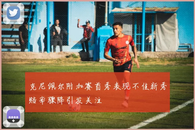 克尼佩尔附加赛首秀表现不佳新秀赔率骤降引发关注