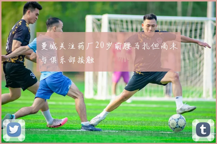 曼城关注药厂20岁前腰马扎但尚未与俱乐部接触