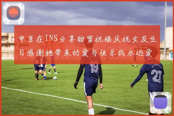 申京在INS分享甜蜜祝福庆祝女友生日感谢她带来的爱与快乐我永远爱你