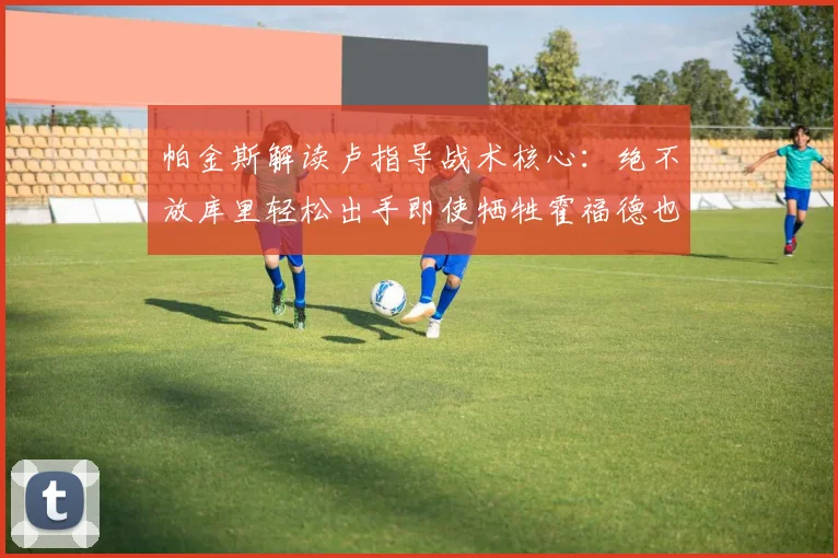 帕金斯解读卢指导战术核心：绝不放库里轻松出手即使牺牲霍福德也在所不惜