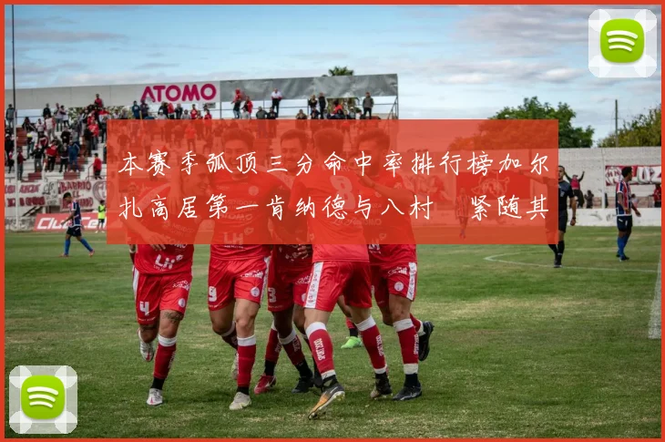 本赛季弧顶三分命中率排行榜加尔扎高居第一肯纳德与八村塁紧随其后