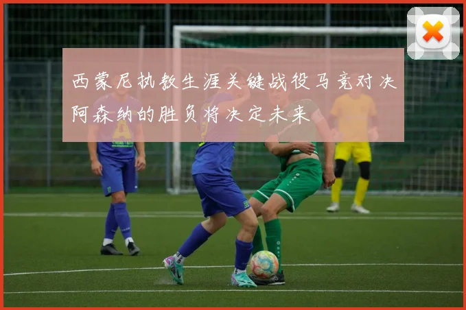西蒙尼执教生涯关键战役马竞对决阿森纳的胜负将决定未来